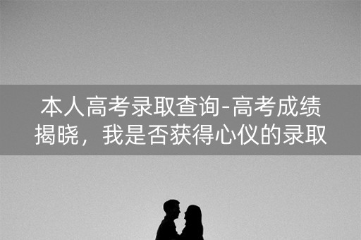 本人高考录取查询-高考成绩揭晓,我是否获得心仪的录取? 本人高考录取查询-高考成绩揭晓,我是否获得心仪的录取?