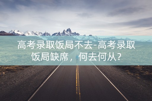 高考录取饭局不去-高考录取饭局缺席,何去何从? 高考录取饭局不去-高考录取饭局缺席,何去何从?