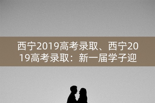 西宁2019高考录取、西宁2019高考录取：新一届学子迎来人生新篇章
