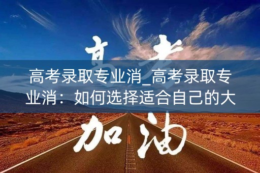 高考录取专业消_高考录取专业消:如何选择适合自己的大学专业 高考录取专业消_高考录取专业消:如何选择适合自己的大学专业