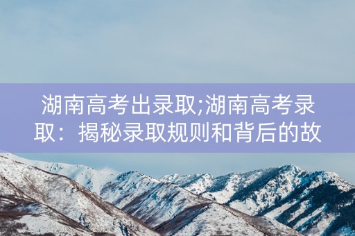 湖南高考出录取;湖南高考录取：揭秘录取规则和背后的故事