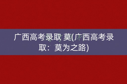 广西高考录取 莫(广西高考录取:莫为之路) 广西高考录取 莫(广西高考录取:莫为之路)