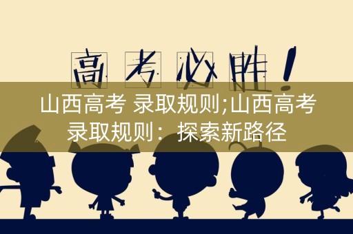 山西高考 录取规则;山西高考录取规则：探索新路径