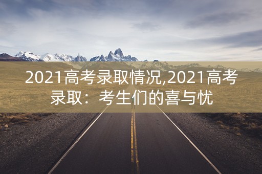 2021高考录取情况,2021高考录取:考生们的喜与忧 2021高考录取情况,2021高考录取:考生们的喜与忧
