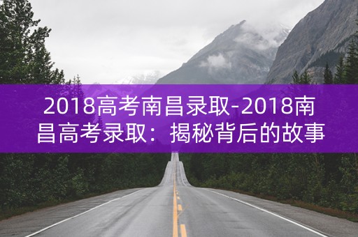 2018高考南昌录取-2018南昌高考录取:揭秘背后的故事 2018高考南昌录取-2018南昌高考录取:揭秘背后的故事
