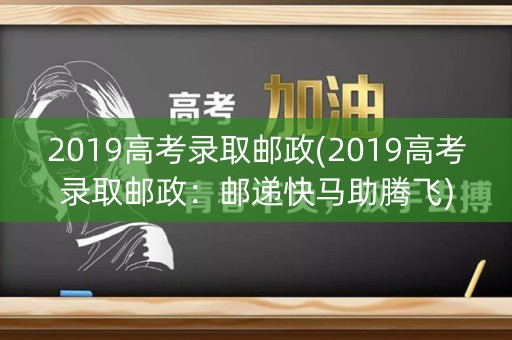 2019高考录取邮政(2019高考录取邮政:邮递快马助腾飞) 2019高考录取邮政(2019高考录取邮政:邮递快马助腾飞)