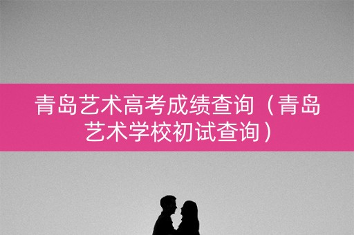 青岛艺术高考成绩查询(青岛艺术学校初试查询) 青岛艺术高考成绩查询(青岛艺术学校初试查询)
