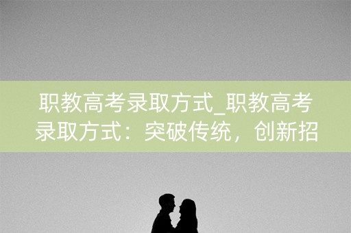 职教高考录取方式_职教高考录取方式：突破传统，创新招生机制