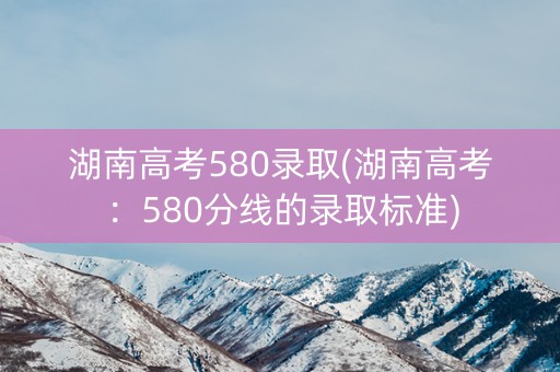 湖南高考580录取(湖南高考：580分线的录取标准)
