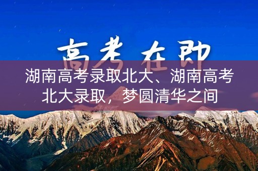 湖南高考录取北大、湖南高考北大录取，梦圆清华之间