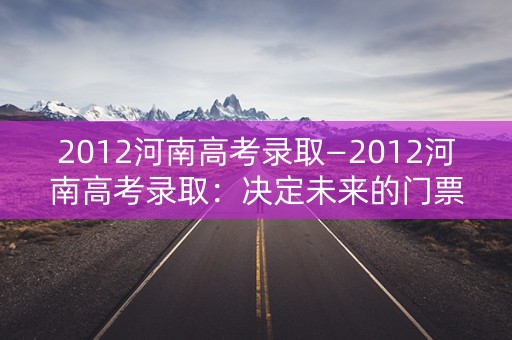 2012河南高考录取—2012河南高考录取：决定未来的门票