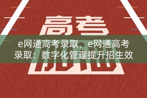 e网通高考录取、e网通高考录取：数字化管理提升招生效率