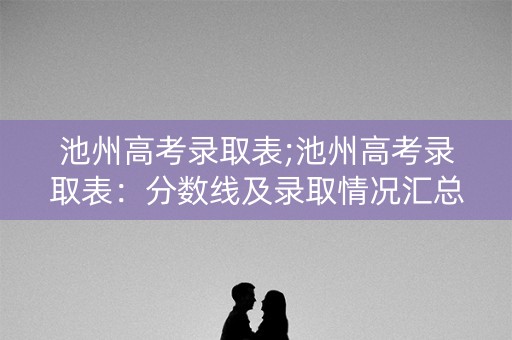 池州高考录取表;池州高考录取表：分数线及录取情况汇总