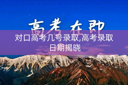 对口高考几号录取,高考录取日期揭晓
