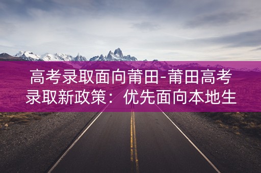 高考录取面向莆田-莆田高考录取新政策：优先面向本地生招生