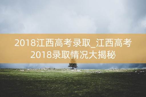 2018江西高考录取_江西高考2018录取情况大揭秘 2018江西高考录取_江西高考2018录取情况大揭秘