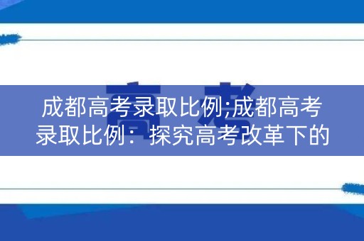 成都高考录取比例;成都高考录取比例：探究高考改革下的城市教育现状