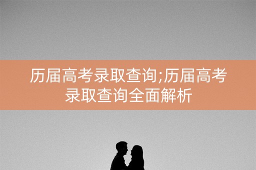 历届高考录取查询;历届高考录取查询全面解析 历届高考录取查询;历届高考录取查询全面解析