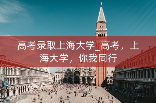 高考录取上海大学_高考,上海大学,你我同行 高考录取上海大学_高考,上海大学,你我同行