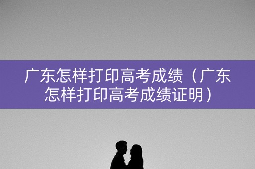 广东怎样打印高考成绩(广东怎样打印高考成绩证明) 广东怎样打印高考成绩(广东怎样打印高考成绩证明)