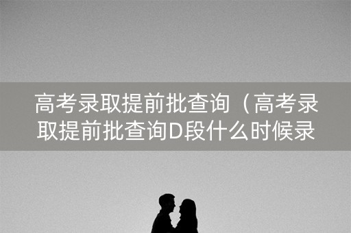 高考录取提前批查询（高考录取提前批查询D段什么时候录取）