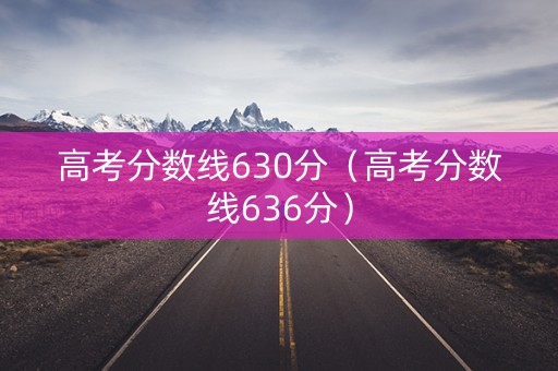 高考分数线630分（高考分数线636分）
