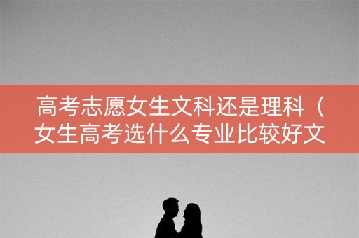 高考志愿女生文科还是理科(女生高考选什么专业比较好文科) 高考志愿女生文科还是理科(女生高考选什么专业比较好文科)