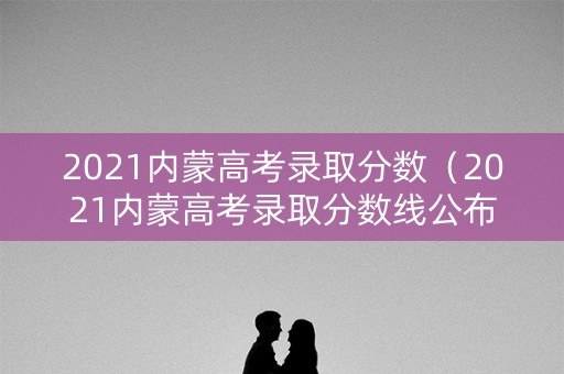 2021内蒙高考录取分数(2021内蒙高考录取分数线公布) 2021内蒙高考录取分数(2021内蒙高考录取分数线公布)
