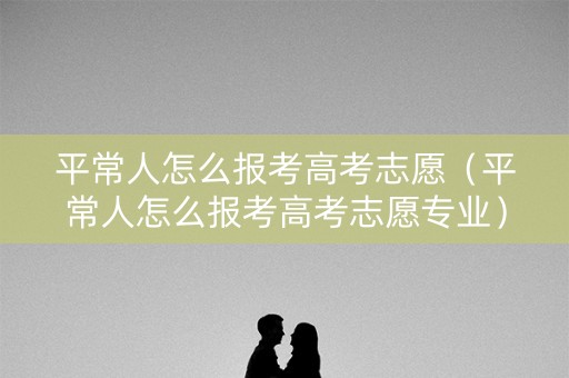 平常人怎么报考高考志愿(平常人怎么报考高考志愿专业) 平常人怎么报考高考志愿(平常人怎么报考高考志愿专业)