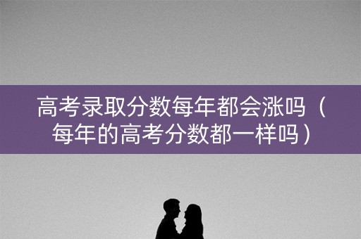 高考录取分数每年都会涨吗(每年的高考分数都一样吗) 高考录取分数每年都会涨吗(每年的高考分数都一样吗)
