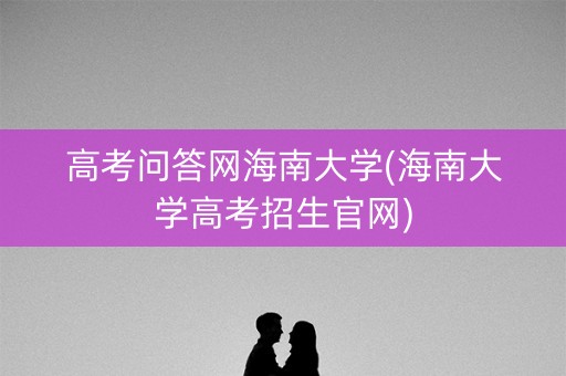 高考问答网海南大学(海南大学高考招生官网)