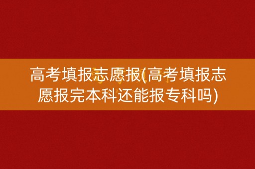 高考填报志愿报(高考填报志愿报完本科还能报专科吗)