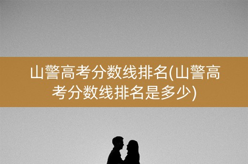 山警高考分数线排名(山警高考分数线排名是多少)