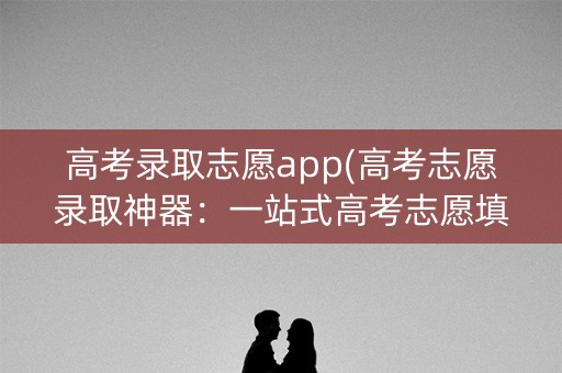 高考录取志愿app(高考志愿录取神器：一站式高考志愿填报app)