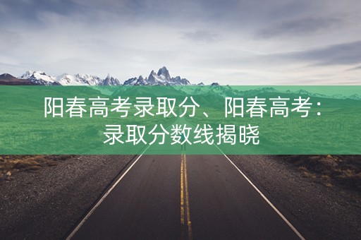 阳春高考录取分、阳春高考：录取分数线揭晓