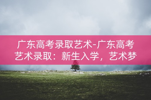 广东高考录取艺术-广东高考艺术录取:新生入学,艺术梦想启航 广东高考录取艺术-广东高考艺术录取:新生入学,艺术梦想启航