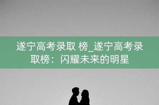 遂宁高考录取 榜_遂宁高考录取榜：闪耀未来的明星