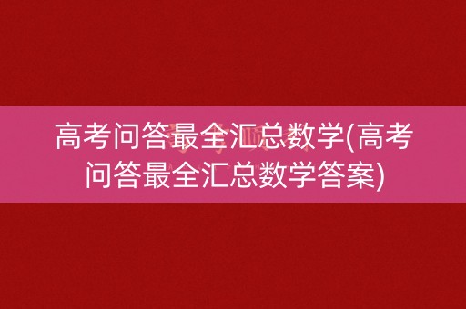高考问答最全汇总数学(高考问答最全汇总数学答案)