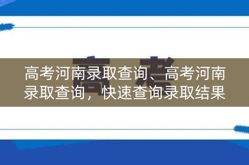 高考河南录取查询、高考河南录取查询，快速查询录取结果
