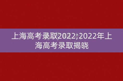 上海高考录取2022;2022年上海高考录取揭晓