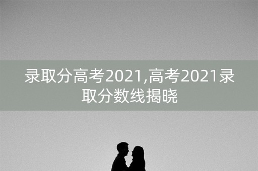 录取分高考2021,高考2021录取分数线揭晓