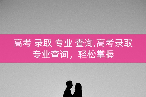 高考 录取 专业 查询,高考录取专业查询，轻松掌握