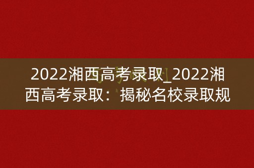 2022湘西高考录取_2022湘西高考录取：揭秘名校录取规则