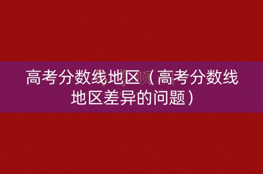 高考分数线地区（高考分数线地区差异的问题）