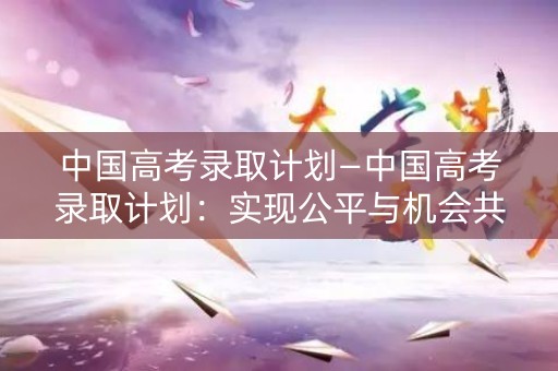 中国高考录取计划—中国高考录取计划:实现公平与机会共享 中国高考录取计划—中国高考录取计划:实现公平与机会共享