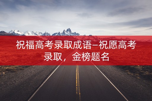 祝福高考录取成语—祝愿高考录取,金榜题名 祝福高考录取成语—祝愿高考录取,金榜题名