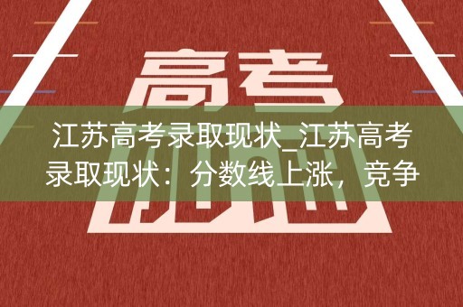 江苏高考录取现状_江苏高考录取现状：分数线上涨，竞争加剧