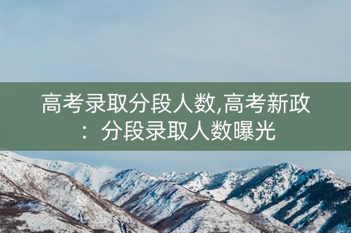 高考录取分段人数,高考新政：分段录取人数曝光