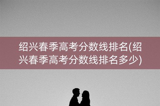 绍兴春季高考分数线排名(绍兴春季高考分数线排名多少)