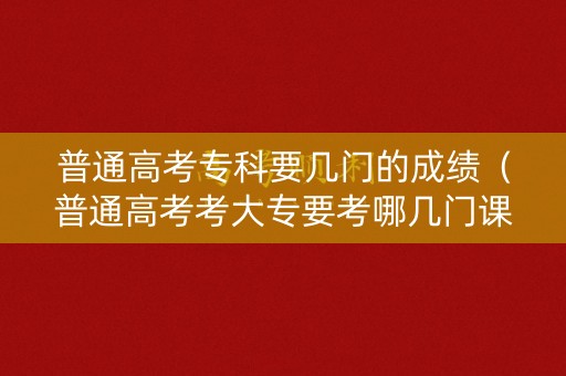 普通高考专科要几门的成绩(普通高考考大专要考哪几门课) 普通高考专科要几门的成绩(普通高考考大专要考哪几门课)